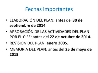 Fechas importantes 
• ELABORACIÓN DEL PLAN: antes del 30 de 
septiembre de 2014. 
• APROBACIÓN DE LAS ACTIVIDADES DEL PLAN 
POR EL CIFE: antes del 22 de octubre de 2014. 
• REVISIÓN DEL PLAN: enero 2005. 
• MEMORIA DEL PLAN: antes del 25 de mayo de 
2015. 
 