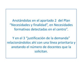 Anotándolas en el apartado 2 del Plan 
“Necesidades y finalidad”, en Necesidades 
formativas detectadas en el centro”. 
Y en el 3 “justificación de la demanda” 
relacionándolos ahí con una línea prioritaria y 
anotando el número de docentes que la 
solicitan. 
 