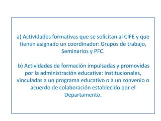 a) Actividades formativas que se solicitan al CIFE y que 
tienen asignado un coordinador: Grupos de trabajo, 
Seminarios y PFC. 
b) Actividades de formación impulsadas y promovidas 
por la administración educativa: institucionales, 
vinculadas a un programa educativo o a un convenio o 
acuerdo de colaboración establecido por el 
Departamento. 
 