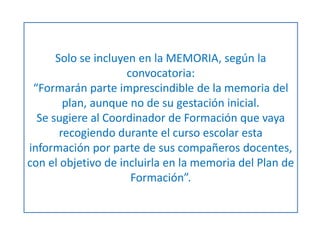 Solo se incluyen en la MEMORIA, según la 
convocatoria: 
“Formarán parte imprescindible de la memoria del 
plan, aunque no de su gestación inicial. 
Se sugiere al Coordinador de Formación que vaya 
recogiendo durante el curso escolar esta 
información por parte de sus compañeros docentes, 
con el objetivo de incluirla en la memoria del Plan de 
Formación”. 
 