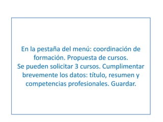 En la pestaña del menú: coordinación de 
formación. Propuesta de cursos. 
Se pueden solicitar 3 cursos. Cumplimentar 
brevemente los datos: título, resumen y 
competencias profesionales. Guardar. 
 