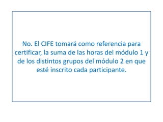 No. El CIFE tomará como referencia para 
certificar, la suma de las horas del módulo 1 y 
de los distintos grupos del módulo 2 en que 
esté inscrito cada participante. 
 