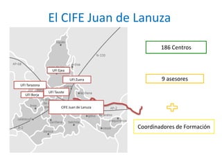 El CIFE Juan de Lanuza 
186 Centros 
9 asesores 
Coordinadores de Formación 
UFI Zuera 
UFI Ejea 
UFI Tauste 
UFI Tarazona 
UFI Borja 
CIFE Juan de Lanuza 
 