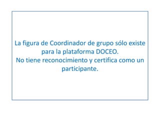 La figura de Coordinador de grupo sólo existe 
para la plataforma DOCEO. 
No tiene reconocimiento y certifica como un 
participante. 
 