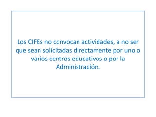 Los CIFEs no convocan actividades, a no ser 
que sean solicitadas directamente por uno o 
varios centros educativos o por la 
Administración. 
 
