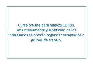 Curso on-line para nuevos COFOs. 
Voluntariamente y a petición de los 
interesados se podrán organizar seminarios o 
grupos de trabajo. 
