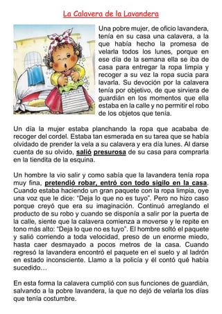 La Calavera de la Lavandera
Una pobre mujer, de oficio lavandera,
tenía en su casa una calavera, a la
que había hecho la promesa de
velarla todos los lunes, porque en
ese día de la semana ella se iba de
casa para entregar la ropa limpia y
recoger a su vez la ropa sucia para
lavarla. Su devoción por la calavera
tenía por objetivo, de que sirviera de
guardián en los momentos que ella
estaba en la calle y no permitir el robo
de los objetos que tenía.
Un día la mujer estaba planchando la ropa que acababa de
recoger del cordel. Estaba tan esmerada en su tarea que se había
olvidado de prender la vela a su calavera y era día lunes. Al darse
cuenta de su olvido, salió presurosa de su casa para comprarla
en la tiendita de la esquina.
Un hombre la vio salir y como sabía que la lavandera tenía ropa
muy fina, pretendió robar, entró con todo sigilo en la casa.
Cuando estaba haciendo un gran paquete con la ropa limpia, oye
una voz que le dice: “Deja lo que no es tuyo”. Pero no hizo caso
porque creyó que era su imaginación. Continuó arreglando el
producto de su robo y cuando se disponía a salir por la puerta de
la calle, siente que la calavera comienza a moverse y le repite en
tono más alto: “Deja lo que no es tuyo”. El hombre soltó el paquete
y salió corriendo a toda velocidad, preso de un enorme miedo,
hasta caer desmayado a pocos metros de la casa. Cuando
regresó la lavandera encontró el paquete en el suelo y al ladrón
en estado inconsciente. Llamo a la policía y él contó qué había
sucedido…
En esta forma la calavera cumplió con sus funciones de guardián,
salvando a la pobre lavandera, la que no dejó de velarla los días
que tenía costumbre.
 