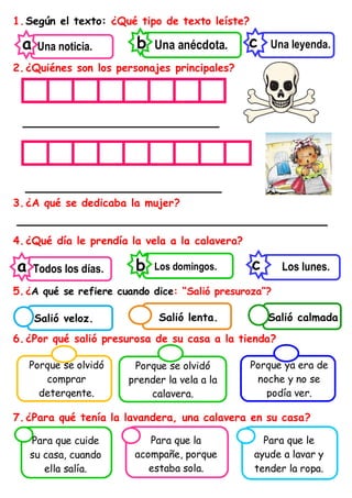 1.Según el texto: ¿Qué tipo de texto leíste?
2.¿Quiénes son los personajes principales?
________________________
________________________
3.¿A qué se dedicaba la mujer?
______________________________________
4.¿Qué día le prendía la vela a la calavera?
5.¿A qué se refiere cuando dice: “Salió presuroza”?
6.¿Por qué salió presurosa de su casa a la tienda?
7.¿Para qué tenía la lavandera, una calavera en su casa?
Una leyenda.
c
Una anécdota.
b
Una noticia.
a
Porque se olvidó
comprar
detergente.
Porque se olvidó
prender la vela a la
calavera.
Porque ya era de
noche y no se
podía ver.
Los lunes.
c
Los domingos.
b
Todos los días.
a
Para que cuide
su casa, cuando
ella salía.
Para que la
acompañe, porque
estaba sola.
Para que le
ayude a lavar y
tender la ropa.
Salió calmada
Salió lenta.
Salió veloz.
 