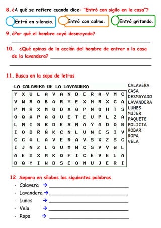 8.¿A qué se refiere cuando dice: “Entró con sigilo en la casa”?
9.¿Por qué el hombre cayó desmayado?
________________________________________________
10. ¿Qué opinas de la acción del hombre de entrar a la casa
de la lavandera? ___________________________________
_________________________________________________
11. Busca en la sopa de letras
12. Separa en sílabas las siguientes palabras.
- Calavera → __________________________
- Lavandera →__________________________
- Lunes → __________________________
- Vela → __________________________
- Ropa → __________________________
Entró gritando.
Entró con calma.
Entró en silencio.
 