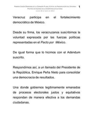 PRIMERA SESIÓN ORDINARIA DE LA COMISIÓN PLURAL ESTATAL DE PRESERVACIÓN DEL ENTORNO
POLÍTICO DE EQUIDAD EN LA COMPETENCIA ELECTORAL
JUEVES 30 DE MAYO DE 2013
1
Veracruz participa en el fortalecimiento
democrático de México.
Desde su firma, los veracruzanos suscribimos la
voluntad expresada por las fuerzas políticas
representadas en el Pacto por México.
De igual forma que lo hicimos con el Adéndum
suscrito.
Respondimos así, a un llamado del Presidente de
la República, Enrique Peña Nieto para consolidar
una democracia de resultados.
Una donde gobiernos legítimamente emanados
de procesos electorales justos y equitativos
respondan de manera efectiva a los demandas
ciudadanas.
 