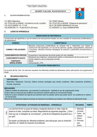 INSTITUCIÓN EDUCATIVA PÚBLICA
“JOSÈ GABRIEL CONDORCANQUI”
I. DATOS INFORMATIVOS:
1.1. ÁREA: Matemática 1.4. TURNO: Mañana
1.2. TÍTULO DE LA UNIDAD: “LAS MARAVILLAS DEL ALGEBRA” 1.5. TÍTULO DE LA SESIÓN: “Problemas de optimización”
1.3. CICLO/ GRADO: VII – 5° A-B 1.6. N° DE HORAS SEMANALES: 06 horas
1.4. DURACIÓN: 14 – 16 abril del 2014 (06 horas) 1.7. DOCENTE: Lic. Oscar HUAMAN MITMA
II. LOGRO DE APRENDIZAJE:
III. SECUENCIA DIDÁCTICA:
CAPACIDADES:
Matematiza, Representa, Comunica, Elabora diversas estrategias para resolver problemas, Utiliza expresiones simbólicas y
formales, Argumenta.
INDICADORES:
*Elabora modelos de situaciones que requieren la optimización mediante el uso de programación lineal.
*Ordena datos en esquemas para establecer equivalencias mediante sistemas de inecuaciones lineales.
*Grafica en el plano cartesiano las regiones que expresan todos los posibles valores que pueden asumir las variables de un sistema
de inecuaciones.
*Resume de intervenciones respecto al proceso de resolución de problemas que implican usar métodos de optimización lineal.
ESTRATEGIAS / ACTIVIDADES DE ENSEÑANZA – APRENDIZAJE RECURSOS TIEMPO
Inicio
Los alumnos forman su grupo de trabajo y enseguida observan un video, luego de
observar el video, comparten sus ideas. Respondiendo las siguientes preguntas: ¿ Cómo
tiene que ser un trabajador de una empresa?, ¿Cuál de los trabajadores te gustaría ser y
por qué?.
Se reparte una fotocopia de diferentes problemas para cada grupo, para su resolución
aplicando, el l método de resolución de problemas.
 Materiales
concretos.
 Textos de
reflexión.
 Pizarra.
 Plumones
para
pizarra.
15 min
ORIENTADOR DE PERTINENCIA
Construcción del significado y uso de sistema de Inecuaciones lineales con dos variables en situaciones problemáticas y
de optimización.
DOMINIO COMPETENCIA
CAMBIO Y RELACIONES
Resuelve situaciones problemáticas de contexto real y matemático que implica la
construcción del significado y el uso de los patrones, iguales, desigualdades, relaciones
y funciones, utilizando diversas estrategias de solución y justificando procedimientos y
resultados.
CONOCIMIENTOS PREVIOS Ecuaciones e inecuaciones de primer grado con dos variables
CONOCIMIENTO NUEVO
Resolución de problemas: presentación gráfica e interpretación de los puntos en la
función objetiva y dar la respuesta correcta. .
CONTEXTO Social
AREAS AFINES Comunicación, CTA
SITUACIÓN PROBLEMÁTICA
En el aula del 5to. Año los alumnos resuelven los diferentes problemas planteados sobre optimización de programación
lineal.
SESIÓN TALLER MATEMÁTICO
 