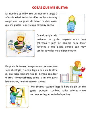 COSAS QUE ME GUSTAN
Mi nombre es Willy, soy un monito y tengo 7
años de edad, todos los días me levanto muy
alegre con las ganas de hacer muchas cosas
que me gustan y que sé que soy muy bueno.
Cuandoempieza la
mañana me gusta preparar unas ricas
galletitas y jugo de naranja para llevar
llevarlos a mis papis porque son muy
cariñosos y ellos me quieren mucho.
Después de tomar desayuno me preparo para
salir al colegio, cuando llego a mi aula de clase
mi profesora siempre nos da tiempo para leer
o armar rompecabezas; como a mí me gusta
leer mucho , siempre cojo un cuento.
Me encanta cuando llega la hora de pintar, me
gusta porque combino varios colores y me
sorprendo la gran variedad que hay.
 
