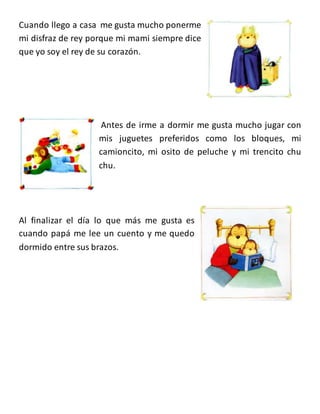Cuando llego a casa me gusta mucho ponerme
mi disfraz de rey porque mi mami siempre dice
que yo soy el rey de su corazón.
Antes de irme a dormir me gusta mucho jugar con
mis juguetes preferidos como los bloques, mi
camioncito, mi osito de peluche y mi trencito chu
chu.
Al finalizar el día lo que más me gusta es
cuando papá me lee un cuento y me quedo
dormido entre sus brazos.
 
