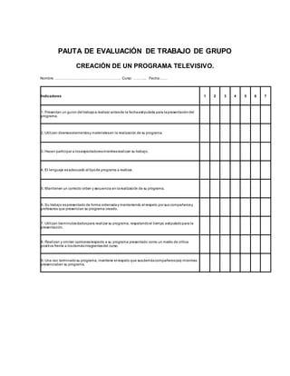 PAUTA DE EVALUACIÓN DE TRABAJO DE GRUPO
CREACIÓN DE UN PROGRAMA TELEVISIVO.
Nombre: ………………………………………………. Curso: ……….. Fecha:……
Indicadores 1 2 3 4 5 6 7
1. Presentan un guion del trabajoa realizar antesde la fechaestipulada para lapresentacióndel
programa.
2. Utilizan diversoselementosy materialesen la realización de su programa.
3. Hacen participar a losespectadoresmientrasrealizan su trabajo.
4. El lenguaje esadecuado al tipode programa a realizar.
5. Mantienen un correcto orden y secuencia en larealización de su programa.
6. Su trabajo espresentado de forma ordenaday manteniendo el respeto por sus compañerosy
profesores que presencian su programa creado.
7. Utilizan losminutosdadospara realizar su programa, respetandoel tiempo estipuladopara la
presentación.
8. Realizan y omiten opinionesrespecto a su programa presentado como un medio de crítica
positiva frente a losdemásintegrantesdel curso.
9. Una vez terminadosu programa, mantiene el respeto que susdemáscompañeros(as) mientras
presenciaban su programa.
 
