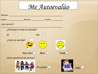 Me Autoevalúo Nombre: ___________________________________________________ Grado: _______________ Sección: ____________ Fecha: ___________ ¿Qué aprendí? __________________________________________________________ ¿Participé en toda la actividad? SI NO ¿Cómo te sentiste? Muy bien  Bien  Triste  Cómo aprendí el día de hoy?   Solo En grupo 