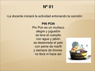 Nº 01 La docente iniciará la actividad entonando la canción: PIN PON Pin Pon es un muñeco alegre y juguetón se lava el cuerpito con agua y jabón se desenreda el pelo con peine de marfil y siempre de tirones  no llora ni hace así 