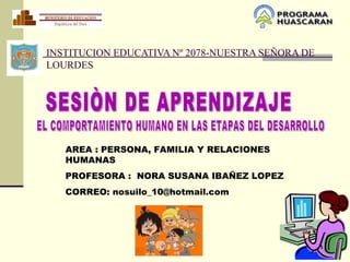 INSTITUCION EDUCATIVA Nº 2078-NUESTRA SEÑORA DE
LOURDES




   AREA : PERSONA, FAMILIA Y RELACIONES
   HUMANAS
   PROFESORA : NORA SUSANA IBAÑEZ LOPEZ
   CORREO: nosuilo_10@hotmail.com
 