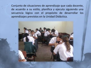 Conjunto de situaciones de aprendizaje que cada docente,
de acuerdo a su estilo, planifica y ejecuta siguiendo una
secuencia lógica con el propósito de desarrollar los
aprendizajes previstos en la Unidad Didáctica.
 