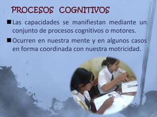 Las capacidades se manifiestan mediante un
 conjunto de procesos cognitivos o motores.
Ocurren en nuestra mente y en algunos casos
 en forma coordinada con nuestra motricidad.
 