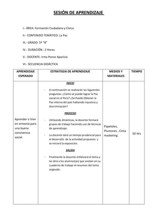 SESIÓN DE APRENDIZAJE


     I.- ÁREA: Formación Ciudadana y Cívica

     II.- CONTENIDO TEMÁTICO: La Paz

     III.- GRADO: 5º “B”

     IV.- DURACIÓN : 2 Horas

     V.- DOCENTE: Irma Ponce Aparicio

     VI.- SECUENCIA DIDÁCTICA

 APRENDIZAJE                ESTRATEGIA DE APRENDIZAJE                       MEDIOS Y        TIEMPO
  ESPERADO                                                                 MATERIALES

                                         INICIO

                     -     A continuación se realizarán las Siguientes
                           preguntas: ¿Cómo se puede lograr la Paz
                           social en el Perú? ¿Se Puede Obtener la
                           Paz interna del país habiendo injusticia y
                           discriminación?

                                        PROCESO

Aprender a Vivir     -     Utilizando dinámicas, la docente formará
en armonía para            grupos de trabajo haciendo uso de técnicas
                                                                         Papelotes,
una buena                  de aprendizaje.
                                                                         Plumones , Cinta
convivencia                                                                                 02 Hrs
                     -     La docente dará un tiempo prudencial para     masketing.
social.
                           el desarrollo de la actividad propuesta y
                           se iniciará la exposición.

                                         SALIDA

                     -     Finalmente la docente enfatizará el tema y
                           les dirá a los alumnos(as) que anoten en su
                           cuaderno de trabajo el resumen del tema
                           asignado.
 