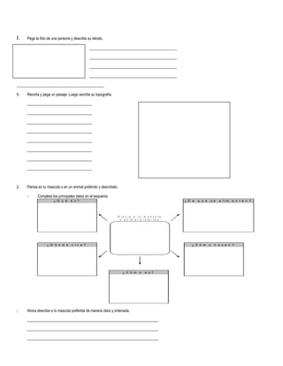 I. Pega la foto de una persona y describe su retrato.
______________________________________________
______________________________________________
______________________________________________
______________________________________________
______________________________________________
II. Recorta y pega un paisaje. Luego escribe su topografía.
__________________________________
__________________________________
__________________________________
__________________________________
__________________________________
__________________________________
__________________________________
__________________________________
2. Piensa en tu mascota o en un animal preferido y descríbelo.
- Completa los principales datos en el esquema.
¿ Q u é e s ? ¿ D e q u é s e a l i m e n t a n ?
¿ D ó n d e v i v e ? ¿ C ó m o n a c e n ?
¿ C ó m o e s ?
D i b u j a a t u m a s c o t a
o a n i m a l p r e f e r i d o
 Ahora describe a tu mascota preferida de manera clara y ordenada.
_____________________________________________________________________
_____________________________________________________________________
_____________________________________________________________________
 