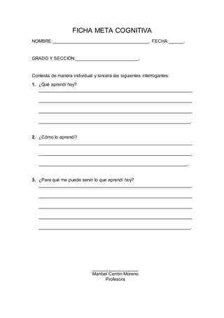 FICHA META COGNITIVA
NOMBRE:______________________________________. FECHA:______.
GRADO Y SECCIÓN:_________________________.
Contesta de manera individual y sincera las siguientes interrogantes:
1. ¿Qué aprendí hoy?
_____________________________________________________________
_____________________________________________________________
_____________________________________________________________
____________________________________________________________.
2. ¿Cómo lo aprendí?
_____________________________________________________________
_____________________________________________________________
___________________________________________________________.
3. ¿Para qué me puede servir lo que aprendí hoy?
_____________________________________________________________
_____________________________________________________________
_____________________________________________________________
_____________________________________________________________
____________________________________________________________.
__________________
Maribel Cerrón Moreno
Profesora
 