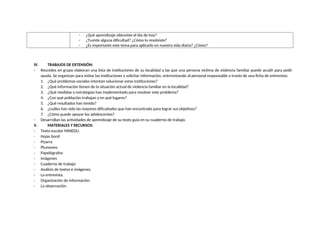 - ¿Qué aprendizaje obtuviste el día de hoy?
- ¿Tuviste alguna dificultad? ¿Cómo lo resolviste?
- ¿Es importante este tema para aplicarlo en nuestra vida diaria? ¿Cómo?
IV. TRABAJOS DE EXTENSIÓN:
- Reunidos en grupo elaboran una lista de instituciones de su localidad a las que una persona víctima de violencia familiar puede acudir para pedir
ayuda. Se organizan para visitar las instituciones y solicitar información, entrevistando al personal responsable a través de una ficha de entrevista:
1. ¿Qué problemas sociales intentan solucionar estas instituciones?
2. ¿Qué información tienen de la situación actual de violencia familiar en la localidad?
3. ¿Qué medidas o estrategias han implementado para resolver este problema?
4. ¿Con qué población trabajan y en qué lugares?
5. ¿Qué resultados han tenido?
6. ¿cuáles han sido las mayores dificultades que han encontrado para lograr sus objetivos?
7. ¿Cómo puede apoyar los adolescentes?
- Desarrollan las actividades de aprendizaje de su texto guía en su cuaderno de trabajo.
V. MATERIALES Y RECURSOS:
- Texto escolar MINEDU.
- Hojas bond
- Pizarra
- Plumones
- Papelógrafos
- Imágenes
- Cuaderno de trabajo
- Análisis de textos e imágenes.
- La entrevista.
- Organización de información.
- La observación.
 
