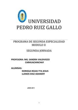 UNIVERSIDAD
    PEDRO RUIZ GALLO

 PROGRAMA DE SEGUNDA ESPECIALIDAD
            MODULO II
            SEGUNDA JORNADA


PROFESORA: MG. SANDRA VALDIVIEZO
           CARHUACHINCHAY

ALUMNAS:
        NORIEGA ROJAS YTA JESUS
        LLANOS DIAZ ADANERY




             JAEN 2011




                         1
 