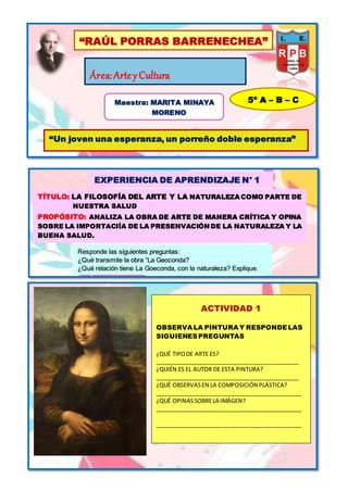 “RAÚL PORRAS BARRENECHEA”
Área:Artey Cultura
Maestra: MARITA MINAYA
MORENO
5º A – B – C
“Un joven una esperanza, un porreño doble esperanza”
EXPERIENCIA DE APRENDIZAJE N° 1
TÍTULO: LA FILOSOFÍA DEL ARTE Y LA NATURALEZA COMO PARTE DE
NUESTRA SALUD
PROPÓSITO: ANALIZA LA OBRA DE ARTE DE MANERA CRÍTICA Y OPINA
SOBRE LA IMPORTACIÍA DE LA PRESENVACIÓN DE LA NATURALEZA Y LA
BUENA SALUD.
Responde las siguientes preguntas:
¿Qué transmite la obra “La Geoconda?
¿Qué relación tiene La Goeconda, con la naturaleza? Explique.
ACTIVIDAD 1
OBSERVA LA PINTURA Y RESPONDELAS
SIGUIENESPREGUNTAS
¿QUÉ TIPODE ARTE ES?
_____________________________________________
¿QUIÉN ES EL AUTOR DE ESTA PINTURA?
_____________________________________________
¿QUÉ OBSERVASEN LA COMPOSICIÓN PLÁSTICA?
______________________________________________
¿QUÉ OPINASSOBRELA IMÁGEN?
______________________________________________
______________________________________________
 