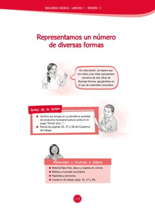 172
Representamos un número
de diversas formas
En esta sesión, se espera que
los niños y las niñas representen
números de dos cifras de
diversas formas, apoyándose en
el uso de materiales concretos.
	 Verifica que tengas en La tiendita la cantidad
de productos necesarios para la venta en el
juego “Simón dice…”.
	 Revisa las páginas 36, 37 y 38 del Cuaderno
de trabajo.
Antes de la sesión
	 Material Base Diez, ábaco y regletas de colores.
	 Billetes y monedas recortables.
	 Papelotes y plumones.
	 Cuaderno de trabajo (págs. 36, 37 y 38).
Materiales o recursos a utilizar
SEGUNDO GRADO - UNIDAD 1 - SESIÓN 11
 