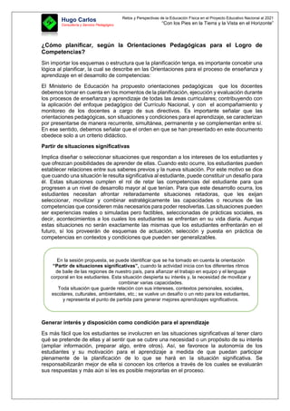 Retos y Perspectivas de la Educación Física en el Proyecto Educativo Nacional al 2021
“Con los Pies en la Tierra y la Vista en el Horizonte”
Hugo Carlos
Consultoría y Servicio Pedagógico
¿Cómo planificar, según la Orientaciones Pedagógicas para el Logro de
Competencias?
Sin importar los esquemas o estructura que la planificación tenga, es importante concebir una
lógica al planificar, la cual se describe en las Orientaciones para el proceso de enseñanza y
aprendizaje en el desarrollo de competencias:
El Ministerio de Educación ha propuesto orientaciones pedagógicas que los docentes
debemos tomar en cuenta en los momentos de la planificación, ejecución y evaluación durante
los procesos de enseñanza y aprendizaje de todas las áreas curriculares; contribuyendo con
la aplicación del enfoque pedagógico del Currículo Nacional, y con el acompañamiento y
monitoreo de los docentes a cargo de sus directivos. Es importante señalar que las
orientaciones pedagógicas, son situaciones y condiciones para el aprendizaje, se caracterizan
por presentarse de manera recurrente, simultánea, permanente y se complementan entre sí.
En ese sentido, debemos señalar que el orden en que se han presentado en este documento
obedece solo a un criterio didáctico.
Partir de situaciones significativas
Implica diseñar o seleccionar situaciones que respondan a los intereses de los estudiantes y
que ofrezcan posibilidades de aprender de ellas. Cuando esto ocurre, los estudiantes pueden
establecer relaciones entre sus saberes previos y la nueva situación. Por este motivo se dice
que cuando una situación le resulta significativa al estudiante, puede constituir un desafío para
él. Estas situaciones cumplen el rol de retar las competencias del estudiante para que
progresen a un nivel de desarrollo mayor al que tenían. Para que este desarrollo ocurra, los
estudiantes necesitan afrontar reiteradamente situaciones retadoras, que les exijan
seleccionar, movilizar y combinar estratégicamente las capacidades o recursos de las
competencias que consideren más necesarios para poder resolverlas. Las situaciones pueden
ser experiencias reales o simuladas pero factibles, seleccionadas de prácticas sociales, es
decir, acontecimientos a los cuales los estudiantes se enfrentan en su vida diaria. Aunque
estas situaciones no serán exactamente las mismas que los estudiantes enfrentarán en el
futuro, sí los proveerán de esquemas de actuación, selección y puesta en práctica de
competencias en contextos y condiciones que pueden ser generalizables.
Generar interés y disposición como condición para el aprendizaje
Es más fácil que los estudiantes se involucren en las situaciones significativas al tener claro
qué se pretende de ellas y al sentir que se cubre una necesidad o un propósito de su interés
(ampliar información, preparar algo, entre otros). Así, se favorece la autonomía de los
estudiantes y su motivación para el aprendizaje a medida de que puedan participar
plenamente de la planificación de lo que se hará en la situación significativa. Se
responsabilizarán mejor de ella si conocen los criterios a través de los cuales se evaluarán
sus respuestas y más aún si les es posible mejorarlas en el proceso.
En la sesión propuesta, se puede identificar que se ha tomado en cuenta la orientación
“Partir de situaciones significativas”, cuando la actividad inicia con los diferentes ritmos
de baile de las regiones de nuestro país, para afianzar el trabajo en equipo y el lenguaje
corporal en los estudiantes. Esta situación despierta su interés y, la necesidad de movilizar y
combinar varias capacidades.
Toda situación que guarde relación con sus intereses, contextos personales, sociales,
escolares, culturales, ambientales, etc.; se vuelve un desafío o un reto para los estudiantes,
y representa el punto de partida para generar mejores aprendizajes significativos.
 