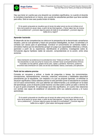 Retos y Perspectivas de la Educación Física en el Proyecto Educativo Nacional al 2021
“Con los Pies en la Tierra y la Vista en el Horizonte”
Hugo Carlos
Consultoría y Servicio Pedagógico
Hay que tener en cuenta que una situación se considera significativa, no cuando el docente
la considera importante en sí misma, sino cuando los estudiantes perciben que tiene sentido
para ellos. Solo en ese caso puede brotar el interés.
Aprender haciendo
El desarrollo de las competencias se coloca en la perspectiva de la denominada «enseñanza
situada», para la cual aprender y hacer son procesos indesligables, es decir, la actividad y el
contexto son claves para el aprendizaje. Construir el conocimiento en contextos reales o
simulados implica que los estudiantes pongan en juego sus capacidades reflexivas y críticas,
aprendan a partir de su experiencia, identificando el problema, investigando sobre él,
formulando alguna hipótesis viable de solución, comprobándola en la acción, entre otras
acciones.
Partir de los saberes previos
Consiste en recuperar y activar, a través de preguntas o tareas, los conocimientos,
concepciones, representaciones, vivencias, creencias, emociones y habilidades adquiridos
previamente por el estudiante, con respecto a lo que se propone aprender, al enfrentar la
situación significativa. Estos saberes previos no solo permiten poner al estudiante en contacto
con el nuevo conocimiento, sino que además son determinantes y se constituyen en la base
del aprendizaje, pues el docente puede hacerse una idea sobre cuánto ya sabe o domina de
lo que él quiere enseñarle. El aprendizaje será más significativo, en cuanto más relaciones
con sentido sea capaz de establecer el estudiante entre sus saberes previos y el nuevo
aprendizaje.
En la sesión propuesta se visualiza que el recojo de saber previo se da con énfasis en el
inicio de la sesión en grupo clase, a partir de las interrogantes: ¿Tienen algún tipo de música
de su preferencia?, ¿conocen algunos pasos de baile en la actualidad?, ¿conocen algunos
bailes de su región?
Esta orientación se evidencia en la actividad de inicio “Visita por el Perú”, que promueve en
los estudiantes no solo escuchar la música sino, también hacer acompañamientos rítmicos
musicales con las palmas, golpes de los pies, cajitas y panderos. Asimismo, podemos
encontrar esta orientación en cada una de las actividades: básica, avanzada y de aplicación.
En la sesión propuesta se visualiza que el recojo de saber previo se da con énfasis en el
inicio de la sesión en grupo clase, a partir de las interrogantes: ¿Tienen algún tipo de música
de su preferencia?, ¿conocen algunos pasos de baile en la actualidad?, ¿conocen algunos
bailes de su región? ¿Qué saben del lenguaje corporal?.
 