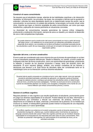 Retos y Perspectivas de la Educación Física en el Proyecto Educativo Nacional al 2021
“Con los Pies en la Tierra y la Vista en el Horizonte”
Hugo Carlos
Consultoría y Servicio Pedagógico
Construir el nuevo conocimiento
Se requiere que el estudiante maneje, además de las habilidades cognitivas y de interacción
necesaria, la información, los principios, las leyes, los conceptos o teorías que le ayudarán a
entender y afrontar los retos planteados dentro de un determinado campo de acción, sea la
comunicación, la convivencia, el cuidado del ambiente, la tecnología o el mundo virtual, entre
otros. Importa que logre un dominio aceptable de estos conocimientos, así como que sepa
transferirlos y aplicarlos de manera pertinente en situaciones concretas.
La diversidad de conocimientos necesita aprenderse de manera crítica: indagando,
produciendo y analizando información, siempre de cara a un desafío y en relación al desarrollo
de una o más competencias implicadas.
Aprender del error, o el error constructivo
El error suele ser considerado solo como síntoma de que el proceso de aprendizaje no va bien
y que el estudiante presenta deficiencias. Desde la didáctica, en cambio, el error puede ser
empleado más bien de forma constructiva, como una oportunidad de aprendizaje, propiciando
la reflexión y revisión de los diversos productos o tareas, tanto del docente como del
estudiante. El error requiere diálogo, análisis, una revisión cuidadosa de los factores y
decisiones que llevaron a él. Esta forma de abordarlo debe ser considerada tanto en la
metodología como en la interacción continua docente-estudiante.
Generar el conflicto cognitivo
Requiere plantear un reto cognitivo que resulte significativo al estudiante, promoviendo poner
en juego sus diversas capacidades en la solución. Puede tratarse de una idea, información o
comportamiento que contradice y discute sus creencias. Se produce, entonces, una
desarmonía en el sistema de ideas, creencias y emociones de la persona. En la medida que
involucra su interés, el desequilibrio generado puede motivar la búsqueda de una respuesta,
lo que abre paso a un nuevo aprendizaje.
Se puede observar que la construcción del nuevo conocimiento se inicia a partir del recojo
del saber previo, y en adelante se va construyendo con diferentes actividades durante el
desarrollo de la sesión y se consolida con la teoría al finalizar la actividad avanzada donde
los estudiantes a partir de sus respuestas construyen el concepto de lenguaje corporal, en un
organizador gráfico.
Durante toda la sesión propuesta se considera el error como algo natural, como por ejemplo
durante la actividad avanzada y actividad de aplicación, en especial cuando el docente
recoge los saberes previos o averigua qué piensan los estudiantes sobre un determinado
tema al inicio y durante el proceso pedagógico. También se promueve el error constructivo
cuando los estudiantes plantean sus dudas y son recogidas y trabajadas como fuente de una
nueva reflexión que enlaza conocimientos previos y nuevos.
El conflicto cognitivo se evidencia en la sesión propuesta cuando el docente plantea a los
estudiantes la pregunta: ¿Sabías que, cuando realizas estos movimientos se expresa tu
lenguaje corporal a través del cuerpo? Este reto cognitivo permite que se movilicen diversas
capacidades en la búsqueda de una respuesta para abrir paso al nuevo conocimiento. Pero
también se presentan interrogantes con este propósito en la actividad de inicio y en la
actividad avanzada.
 