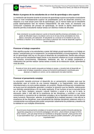 Retos y Perspectivas de la Educación Física en el Proyecto Educativo Nacional al 2021
“Con los Pies en la Tierra y la Vista en el Horizonte”
Hugo Carlos
Consultoría y Servicio Pedagógico
Mediar el progreso de los estudiantes de un nivel de aprendizaje a otro superior
La mediación del docente durante el proceso de aprendizaje supone acompañar al estudiante
hacia un nivel inmediatamente superior de posibilidades (zona de desarrollo próximo) con
respecto a su nivel actual (zona real de aprendizaje), por lo menos hasta que el estudiante
pueda desempeñarse bien de manera independiente. De este modo, es necesaria una
conducción cuidadosa del proceso de aprendizaje, en donde la atenta observación del
docente permita al estudiante realizar tareas con distintos niveles de dificultad.
Promover el trabajo cooperativo
Esto significa ayudar a los estudiantes a pasar del trabajo grupal espontáneo a un trabajo en
equipo, caracterizado por la cooperación, la complementariedad y la autorregulación. Se trata
de un aprendizaje vital hoy en día para el desarrollo de competencias. Desde este enfoque,
se busca que los estudiantes hagan frente a una situación retadora en la que complementen
sus diversos conocimientos, habilidades, destrezas, etc. Así, el trabajo cooperativo y
colaborativo les permite realizar ciertas tareas a través de la interacción social, aprendiendo
unos de otros.
Promover el pensamiento complejo
La educación necesita promover el desarrollo de un pensamiento complejo para que los
estudiantes vean el mundo de una manera integrada y no fragmentada, como sistema
interrelacionado y no como partes aisladas, sin conexión. Desde el enfoque por competencias,
se busca que los estudiantes aprendan a analizar la situación que los desafía, relacionando
sus distintas características a fin de poder explicarla. El ser humano al que la escuela forma
es un ser físico, biológico, psíquico, cultural, histórico y social a la vez; por lo tanto, la
educación debe ir más allá de la enseñanza de las disciplinas y contribuir a que tome
conocimiento y conciencia de su identidad compleja y de su identidad común con los demás
seres humanos. Reconocer, además, la complejidad de la realidad requiere ir más allá de la
enseñanza de las disciplinas, pues actualmente las distintas disciplinas colaboran entre sí y
complementan sus enfoques para poder comprender cabalmente los problemas y desafíos de
la realidad en sus múltiples dimensiones.
Esta orientación se puede observar cuando el docente planifica diversas actividades con un
grado de dificultad mayor a la anterior como es en el caso de las actividades de inicio,
básica, avanzada y de aplicación. El estudiante va a avanzar en la medida en que viva
conflictos a resolver. Es su esfuerzo que lo lleva a alcanzar otro nivel de desarrollo cognitivo,
social o afectivo.
Durante el inicio de la sesión propuesta se trabaja en equipo, y durante todo el desarrollo se
puede notar el trabajo cooperativo, porque se fomenta la participación coordinada para
alcanzar un objetivo en común, con la colaboración de cada miembro.
Se promueve el pensamiento complejo en la sesión propuesta cuando el docente plantea las
siguientes preguntas en el momento pedagógico del cierre: ¿Qué sintieron al seguir el ritmo
de la música?, ¿De qué otras formas se manifiesta su lenguaje corporal? ¿Para qué les sirve
lo que aprendieron hoy? ¿En qué momento de cada día pueden practicarlo? ¿Por qué será
importante esto?
 
