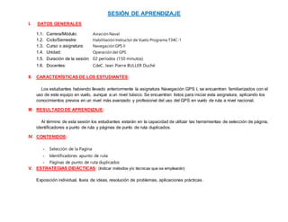 SESIÓN DE APRENDIZAJE
I. DATOS GENERALES
1.1. Carrera/Módulo: Aviación Naval
1.2. Ciclo/Semestre: Habilitación Instructor de Vuelo Programa T34C-1
1.3. Curso o asignatura: Navegación GPS II
1.4. Unidad: Operación del GPS
1.5. Duración de la sesión: 02 períodos (150 minutos)
1.6. Docentes: CdeC. Jean Pierre BULLER Duché
II. CARACTERÍSTICAS DE LOS ESTUDIANTES:
Los estudiantes habiendo llevado anteriormente la asignatura Navegación GPS I, se encuentran familiarizados con el
uso de este equipo en vuelo, aunque a un nivel básico. Se encuentran listos para iniciar esta asignatura, aplicando los
conocimientos previos en un nivel más avanzado y profesional del uso del GPS en vuelo de ruta a nivel nacional.
III. RESULTADO DE APRENDIZAJE:
Al término de esta sesión los estudiantes estarán en la capacidad de utilizar las herramientas de selección de página,
identificadores a punto de ruta y páginas de punto de ruta duplicados.
IV. CONTENIDOS:
- Selección de la Pagina
- Identificadores apunto de ruta
- Páginas de punto de ruta duplicados
V. ESTRATEGIAS DIDÁCTICAS: (Indicar métodos y/o técnicas que se emplearán)
Exposición individual, lluvia de ideas, resolución de problemas, aplicaciones prácticas.
 