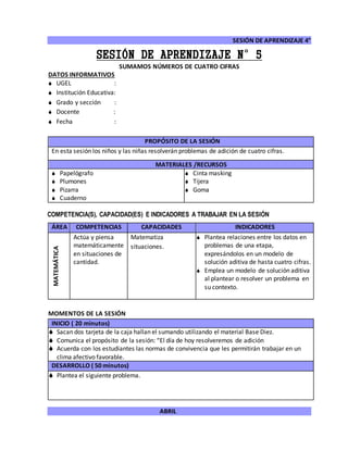 SESIÓN DE APRENDIZAJE 4°
ABRIL
SESIÓN DE APRENDIZAJE N°5
SUMAMOS NÚMEROS DE CUATRO CIFRAS
DATOS INFORMATIVOS
 UGEL :
 Institución Educativa:
 Grado y sección :
 Docente :
 Fecha :
COMPETENCIA(S), CAPACIDAD(ES) E INDICADORES A TRABAJAR EN LA SESIÓN
ÁREA COMPETENCIAS CAPACIDADES INDICADORES
MATEMÁTICA
Actúa y piensa
matemáticamente
en situaciones de
cantidad.
Matematiza
situaciones.
 Plantea relaciones entre los datos en
problemas de una etapa,
expresándolos en un modelo de
solución aditiva de hasta cuatro cifras.
 Emplea un modelo de solución aditiva
al plantear o resolver un problema en
su contexto.
MOMENTOS DE LA SESIÓN
INICIO ( 20 minutos)
 Sacan dos tarjeta de la caja hallan el sumando utilizando el material Base Diez.
 Comunica el propósito de la sesión: “El día de hoy resolveremos de adición
 Acuerda con los estudiantes las normas de convivencia que les permitirán trabajar en un
clima afectivo favorable.
DESARROLLO ( 50 minutos)
 Plantea el siguiente problema.
PROPÓSITO DE LA SESIÓN
En esta sesión los niños y las niñas resolverán problemas de adición de cuatro cifras.
MATERIALES /RECURSOS
 Papelógrafo
 Plumones
 Pizarra
 Cuaderno
 Cinta masking
 Tijera
 Goma
 