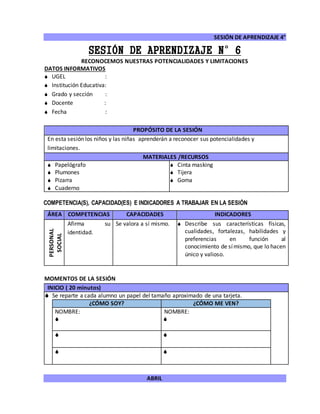 SESIÓN DE APRENDIZAJE 4°
ABRIL
SESIÓN DE APRENDIZAJE N°6
RECONOCEMOS NUESTRAS POTENCIALIDADES Y LIMITACIONES
DATOS INFORMATIVOS
 UGEL :
 Institución Educativa:
 Grado y sección :
 Docente :
 Fecha :
COMPETENCIA(S), CAPACIDAD(ES) E INDICADORES A TRABAJAR EN LA SESIÓN
ÁREA COMPETENCIAS CAPACIDADES INDICADORES
PERSONAL
SOCIAL
Afirma su
identidad.
Se valora a sí mismo.  Describe sus características físicas,
cualidades, fortalezas, habilidades y
preferencias en función al
conocimiento de símismo, que lo hacen
único y valioso.
MOMENTOS DE LA SESIÓN
INICIO ( 20 minutos)
 Se reparte a cada alumno un papel del tamaño aproximado de una tarjeta.
¿CÓMO SOY? ¿CÓMO ME VEN?
NOMBRE:

NOMBRE:

 
 
PROPÓSITO DE LA SESIÓN
En esta sesión los niños y las niñas aprenderán a reconocer sus potencialidades y
limitaciones.
MATERIALES /RECURSOS
 Papelógrafo
 Plumones
 Pizarra
 Cuaderno
 Cinta masking
 Tijera
 Goma
 