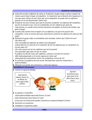 SESIÓN DE APRENDIZAJE 4°
ABRIL
 Cada niño escribe 3 adjetivos de cómo es. El docente recoge la hoja y vuelve a repartir de
manera que la hoja le toque al compañero. Es importante que el docente dé el papel por la
cara que pone ¿Cómo me ven? para que así el compañero no pueda leer los adjetivos
puestos en la cara denominada ¿Cómo soy?
 El docente da unos minutos para que los alumnos completen los adjetivos del compañero
que les ha tocado al azar. Una vez completados los tres adjetivos por parte de
cada alumno, es cuando estos alumnos devuelven los papeles al alumno del nombre que
pone el papel.
 Cuando cada alumno tiene el papel con sus adjetivos y los que le ha puesto otro
compañero, se da un minuto para que cada alumno contraste los adjetivos de cada cara del
papel.
 Reflexión en grupo sobre la actividad de auto concepto ¿Cómo soy? ¿Cómo me ven?
¿Sé cómo soy?
¿Han coincidido los adjetivos de ambas caras del papel?
¿Cómo definiría mi reacción en el momento de leer los adjetivos que mi compañero ha
escrito sobre mí?
¿He sido sincero con los tres adjetivos que me he puesto?
¿He aprendido algo sobre mí que no sabía?
Si pudiera escribir de nuevo tres adjetivos, ¿volvería a escribir los mismos?
¿Me había preguntado a mí mismo alguna vez cómo soy?
¿Qué grado de conocimiento tienen mis compañeros acerca de mí?
 Se comunica el propósito de esta sesión. Reconocemos nuestras limitaciones y
potencialidades.
 Observan sus normas de convivencia y selecciona algunas.
DESARROLLO ( 50 minutos)
 Leemos el siguiente diálogo.
 Se agrupan y responden:
¿Qué potencialidades desarrolló Diana? ¿Y Lola?
¿Qué limitaciones tiene Diana? ¿Y Lola?
¿Crees que las limitaciones pueden convertirse en potencialidades? ¿Cómo?
 Socializan sus respuestas.
 Completan el siguiente cuadro.
¡Qué bonito
dibujo, Diana! Yo
no dibujo así,
pero hago lindos
collares.
Aprendí
fácilmente Lola;
pero para mí es
difícil hacer otras
cosas.
 