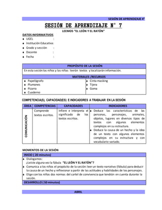 SESIÓN DE APRENDIZAJE 4°
ABRIL
SESIÓN DE APRENDIZAJE N°7
LEEMOS “EL LEÓN Y EL RATÓN”
DATOS INFORMATIVOS
 UGEL :
 Institución Educativa:
 Grado y sección :
 Docente :
 Fecha :
COMPETENCIA(S), CAPACIDAD(ES) E INDICADORES A TRABAJAR EN LA SESIÓN
ÁREA COMPETENCIAS CAPACIDADES INDICADORES
COMUNICACIÓN
Comprende
textos escritos.
Infiere e interpreta el
significado de los
textos escritos.
 Deduce las características de las
personas, personajes, animales,
objetos, lugares en diversos tipos de
textos con algunos elementos
complejos en su estructura.
 Deduce la causa de un hecho y la idea
de un texto con algunos elementos
complejos en su estructura y con
vocabulario variado.
MOMENTOS DE LA SESIÓN
INICIO ( 20 minutos)
 Dialogamos:
¿Leíste alguna vez la fábula “EL LEÓN Y EL RATÓN”?
 Comunica a los niños el propósito de la sesión: leer un texto narrativo (fábula) para deducir
la causa de un hecho y reflexionar a partir de las actitudes y habilidades de los personajes.
 Elige con los niños dos normas del cartel de convivencia que tendrán en cuenta durante la
sesión.
DESARROLLO ( 50 minutos)
PROPÓSITO DE LA SESIÓN
En esta sesión los niños y las niñas leerán textos y localizarán información.
MATERIALES /RECURSOS
 Papelógrafo
 Plumones
 Pizarra
 Cuaderno
 Cinta masking
 Tijera
 Goma
 
