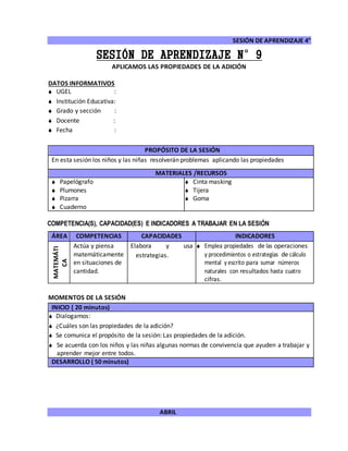 SESIÓN DE APRENDIZAJE 4°
ABRIL
SESIÓN DE APRENDIZAJE N°9
APLICAMOS LAS PROPIEDADES DE LA ADICIÓN
DATOS INFORMATIVOS
 UGEL :
 Institución Educativa:
 Grado y sección :
 Docente :
 Fecha :
COMPETENCIA(S), CAPACIDAD(ES) E INDICADORES A TRABAJAR EN LA SESIÓN
ÁREA COMPETENCIAS CAPACIDADES INDICADORES
MATEMÁTI
CA
Actúa y piensa
matemáticamente
en situaciones de
cantidad.
Elabora y usa
estrategias.
 Emplea propiedades de las operaciones
y procedimientos o estrategias de cálculo
mental y escrito para sumar números
naturales con resultados hasta cuatro
cifras.
MOMENTOS DE LA SESIÓN
INICIO ( 20 minutos)
 Dialogamos:
 ¿Cuáles son las propiedades de la adición?
 Se comunica el propósito de la sesión: Las propiedades de la adición.
 Se acuerda con los niños y las niñas algunas normas de convivencia que ayuden a trabajar y
aprender mejor entre todos.
DESARROLLO ( 50 minutos)
PROPÓSITO DE LA SESIÓN
En esta sesión los niños y las niñas resolverán problemas aplicando las propiedades
MATERIALES /RECURSOS
 Papelógrafo
 Plumones
 Pizarra
 Cuaderno
 Cinta masking
 Tijera
 Goma
 
