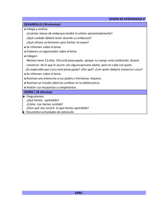 SESIÓN DE APRENDIZAJE 4°
ABRIL
DESARROLLO ( 50 minutos)
 Indaga y analiza.
¿Cuántos meses de embarazo tendrá la señora aproximadamente?
¿Qué cuidado deberá tener durante su embarazo?
¿Qué células se formaron para formar el nuevo?
 Se informan sobre el tema.
 Elaboran un organizador sobre el tema
 Indagan:
Mariela tiene 12 años. Ella está preocupada porque su cuerpo está cambiando. Quiere
conversar de lo que le ocurre con alguna persona adulta, pero no sabe con quién.
¿Es explicable que Luisa esté preocupada? ¿Por qué? ¿Con quién debería conversar Luisa?
 Se informan sobre el tema.
 Realizan una entrevista a sus padres o hermanos mayores.
 Realizan un listado sobre los cambios en la adolescencia.
 Anotan sus respuestas y compártanlas.
CIERRE ( 20 minutos)
 Preguntamos:
¿Qué hemos aprendido?
¿Cómo nos hemos sentido?
¿Para qué nos servirá lo que hemos aprendido?
 Desarrollan actividades de extensión.
 