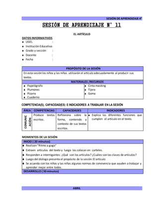 SESIÓN DE APRENDIZAJE 4°
ABRIL
SESIÓN DE APRENDIZAJE N°11
EL ARTÍCULO
DATOS INFORMATIVOS
 UGEL :
 Institución Educativa:
 Grado y sección :
 Docente :
 Fecha :
COMPETENCIA(S), CAPACIDAD(ES) E INDICADORES A TRABAJAR EN LA SESIÓN
ÁREA COMPETENCIAS CAPACIDADES INDICADORES
COMUNIC
ACIÓN
Produce textos
escritos.
Reflexiona sobre la
forma, contenido y
contexto de sus textos
escritos.
 Explica las diferentes funciones que
cumplen el artículo en el texto.
MOMENTOS DE LA SESIÓN
INICIO ( 20 minutos)
 Realizan “Ritmo a gogo”
 Extraen artículos del texto y luego los colocan en carteles.
 Responden a interrogantes: ¿Qué son los artículos? ¿Cuáles son las clases de artículos?
 Luego del diálogo presenta el propósito de la sesión: El artículo
 Se acuerda con los niños y las niñas algunas normas de convivencia que ayuden a trabajar y
aprender mejor entre todos.
DESARROLLO ( 50 minutos)
PROPÓSITO DE LA SESIÓN
En esta sesión los niños y las niñas utilizarán el artículo adecuadamente al producir sus
textos.
MATERIALES /RECURSOS
 Papelógrafo
 Plumones
 Pizarra
 Cuaderno
 Cinta masking
 Tijera
 Goma
 