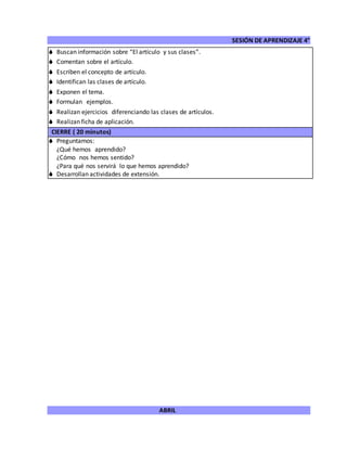 SESIÓN DE APRENDIZAJE 4°
ABRIL
 Buscan información sobre “El artículo y sus clases”.
 Comentan sobre el artículo.
 Escriben el concepto de artículo.
 Identifican las clases de artículo.
 Exponen el tema.
 Formulan ejemplos.
 Realizan ejercicios diferenciando las clases de artículos.
 Realizan ficha de aplicación.
CIERRE ( 20 minutos)
 Preguntamos:
¿Qué hemos aprendido?
¿Cómo nos hemos sentido?
¿Para qué nos servirá lo que hemos aprendido?
 Desarrollan actividades de extensión.
 