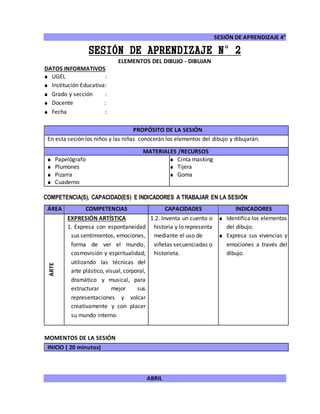 SESIÓN DE APRENDIZAJE 4°
ABRIL
SESIÓN DE APRENDIZAJE N°2
ELEMENTOS DEL DIBUJO - DIBUJAN
DATOS INFORMATIVOS
 UGEL :
 Institución Educativa:
 Grado y sección :
 Docente :
 Fecha :
COMPETENCIA(S), CAPACIDAD(ES) E INDICADORES A TRABAJAR EN LA SESIÓN
ÁREA COMPETENCIAS CAPACIDADES INDICADORES
ARTE
EXPRESIÓN ARTÍSTICA
1. Expresa con espontaneidad
sus sentimientos, emociones,
forma de ver el mundo,
cosmovisión y espiritualidad;
utilizando las técnicas del
arte plástico, visual, corporal,
dramático y musical, para
estructurar mejor sus
representaciones y volcar
creativamente y con placer
su mundo interno.
1.2. Inventa un cuento o
historia y lo representa
mediante el uso de
viñetas secuenciadas o
historieta.
 Identifica los elementos
del dibujo.
 Expresa sus vivencias y
emociones a través del
dibujo.
MOMENTOS DE LA SESIÓN
INICIO ( 20 minutos)
PROPÓSITO DE LA SESIÓN
En esta sesión los niños y las niñas conocerán los elementos del dibujo y dibujarán.
MATERIALES /RECURSOS
 Papelógrafo
 Plumones
 Pizarra
 Cuaderno
 Cinta masking
 Tijera
 Goma
 
