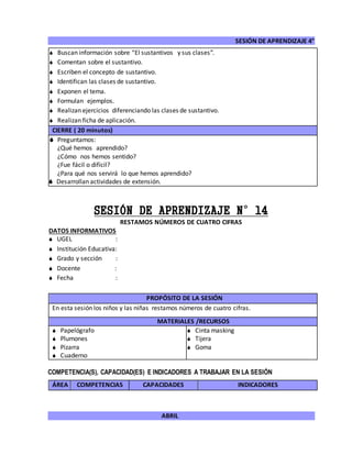 SESIÓN DE APRENDIZAJE 4°
ABRIL
 Buscan información sobre “El sustantivos y sus clases”.
 Comentan sobre el sustantivo.
 Escriben el concepto de sustantivo.
 Identifican las clases de sustantivo.
 Exponen el tema.
 Formulan ejemplos.
 Realizan ejercicios diferenciando las clases de sustantivo.
 Realizan ficha de aplicación.
CIERRE ( 20 minutos)
 Preguntamos:
¿Qué hemos aprendido?
¿Cómo nos hemos sentido?
¿Fue fácil o difícil?
¿Para qué nos servirá lo que hemos aprendido?
 Desarrollan actividades de extensión.
SESIÓN DE APRENDIZAJE N°14
RESTAMOS NÚMEROS DE CUATRO CIFRAS
DATOS INFORMATIVOS
 UGEL :
 Institución Educativa:
 Grado y sección :
 Docente :
 Fecha :
COMPETENCIA(S), CAPACIDAD(ES) E INDICADORES A TRABAJAR EN LA SESIÓN
ÁREA COMPETENCIAS CAPACIDADES INDICADORES
PROPÓSITO DE LA SESIÓN
En esta sesión los niños y las niñas restamos números de cuatro cifras.
MATERIALES /RECURSOS
 Papelógrafo
 Plumones
 Pizarra
 Cuaderno
 Cinta masking
 Tijera
 Goma
 