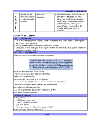 SESIÓN DE APRENDIZAJE 4°
ABRIL
MATEMÁTICA
Actúa y piensa
matemáticamente
en situaciones de
cantidad.
Matematiza
situaciones.
 Plantea relaciones entre los datos en
problemas aditivos de dos o más
etapas que combinen acciones de
juntar-juntar, juntar-agregar-quitar,
juntar-comparar, juntar-igualar
expresándolas en un modelo de
solución aditiva con números
naturales.
MOMENTOS DE LA SESIÓN
INICIO ( 20 minutos)
 Los estudiantes por grupos sacan 2 tarjetas numéricas de la caja y restan. Gana el grupo
que le sale menor cantidad.
 Se presenta el propósito de la sesión: Restamos números.
 Se acuerda con los niños y las niñas algunas normas de convivencia que ayuden a trabajar y
aprender mejor entre todos.
DESARROLLO ( 50 minutos)
Plantean situaciones problemáticas de sustracción.
Realizan la comprensión del problema.
Plantean estrategias para resolver el problema.
Socializan sus respuestas.
Determina los elementos de la sustracción.
Realizan la comprobación de una sustracción a través de la adición.
Hallan el valor de uno de los términos de la sustracción.
Resuelven ejercicios propuestos.
Resuelven problemas de adición y sustracción de NN.
Resuelven ficha de aplicación.
CIERRE ( 20 minutos)
 Preguntamos:
¿Qué hemos aprendido?
¿Cómo nos hemos sentido?
¿Fue fácil o difícil?
¿Para qué nos servirá lo que hemos aprendido?
 Desarrollan actividades de extensión.
Un camión partió de Pucallpa con 1 794 kg de naranjas.
Si en Huánuco descargó 1345 kg, ¿cuántos kilogramos
de naranjas quedaron en el camión? ¿Cómo calculamos
la cantidad de cajas que quedaron? ¿Por qué?
 