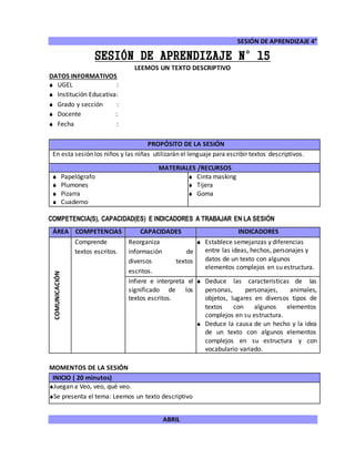 SESIÓN DE APRENDIZAJE 4°
ABRIL
SESIÓN DE APRENDIZAJE N°15
LEEMOS UN TEXTO DESCRIPTIVO
DATOS INFORMATIVOS
 UGEL :
 Institución Educativa:
 Grado y sección :
 Docente :
 Fecha :
COMPETENCIA(S), CAPACIDAD(ES) E INDICADORES A TRABAJAR EN LA SESIÓN
ÁREA COMPETENCIAS CAPACIDADES INDICADORES
COMUNICACIÓN
Comprende
textos escritos.
Reorganiza
información de
diversos textos
escritos.
 Establece semejanzas y diferencias
entre las ideas, hechos, personajes y
datos de un texto con algunos
elementos complejos en su estructura.
Infiere e interpreta el
significado de los
textos escritos.
 Deduce las características de las
personas, personajes, animales,
objetos, lugares en diversos tipos de
textos con algunos elementos
complejos en su estructura.
 Deduce la causa de un hecho y la idea
de un texto con algunos elementos
complejos en su estructura y con
vocabulario variado.
MOMENTOS DE LA SESIÓN
INICIO ( 20 minutos)
Juegan a Veo, veo, qué veo.
Se presenta el tema: Leemos un texto descriptivo
PROPÓSITO DE LA SESIÓN
En esta sesión los niños y las niñas utilizarán el lenguaje para escribir textos descriptivos.
MATERIALES /RECURSOS
 Papelógrafo
 Plumones
 Pizarra
 Cuaderno
 Cinta masking
 Tijera
 Goma
 
