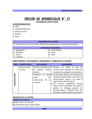 SESIÓN DE APRENDIZAJE 4°
ABRIL
SESIÓN DE APRENDIZAJE N°17
DESCRIBIMOS CÓMO SOMOS
DATOS INFORMATIVOS
 UGEL :
 Institución Educativa:
 Grado y sección :
 Docente :
 Fecha :
COMPETENCIA(S), CAPACIDAD(ES) E INDICADORES A TRABAJAR EN LA SESIÓN
ÁREA COMPETENCIAS CAPACIDADES INDICADORES
COMUNICACIÓN
Produce textos
escritos.
Planifica la producción
de diversos textos
escritos.
 Propone, con ayuda, un plan de
escritura para organizar sus ideas de
acuerdo con su propósito comunicativo.
Textualiza sus ideas
según las
convenciones de la
escritura.
 Escribe textos diversos con temáticas y
estructura textual simple, apartir de sus
conocimientos previos y en base a
alguna fuente de información.
 Usa recursos ortográficos básicos
(coma, coma enumerativa, dos puntos,
guiones en diálogos, guiones en
enumeraciones) y tildación para dar
claridad y sentido al texto que produce.
MOMENTOS DE LA SESIÓN
INICIO ( 20 minutos)
Juegan a Veo, veo, qué veo.
Se presenta el tema: La descripción
PROPÓSITO DE LA SESIÓN
En esta sesión los niños y las niñas utilizarán el lenguaje para escribir textos descriptivos.
MATERIALES /RECURSOS
 Papelógrafo
 Plumones
 Pizarra
 Cuaderno
 Cinta masking
 Tijera
 Goma
 