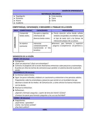 SESIÓN DE APRENDIZAJE 4°
ABRIL
COMPETENCIA(S), CAPACIDAD(ES) E INDICADORES A TRABAJAR EN LA SESIÓN
ÁREA COMPETENCIAS CAPACIDADES INDICADORES
COMUCACIÓN
Comprende
textos orales.
Recupera y organiza
información de
diversos textos orales.
 Presta atención activa dando señales
verbales (responde) y no verbales según
el tipo de texto oral y las formas de
interacción propias de su cultura.
Se expresa
oralmente
Interactúa
colaborativamente
manteniendo el hilo
temático
Interviene para formular y responder
preguntas o complementar con pertinencia.
MOMENTOS DE LA SESIÓN
INICIO ( 20 minutos)
 Dialogamos:
 ¿Qué son prejuicios? ¿Qué son estereotipos?
 Comunica el propósito de la sesión: Realizamos entrevistas sobre prejuicios y estereotipos.
Acuerda con ellos las normas de convivencia que pondrán en práctica durante la presente
sesión.
DESARROLLO ( 50 minutos)
 Se informan sobre el tema.
 Sigan los pasos señalados, elaboren un cuestionario y entrevisten a tres personas adultas.
Pregúntenles sobe los estereotipos y prejuicios que existen en un localidad o los que
observan a través de los medios de Comunicación, y cómo afectan las buenas relaciones
con los demás.
 Realizan la entrevistan.
 Reflexionan.
¿Aprendí a formular preguntas a partir de tema de interés? ¿Cómo?
¿Conozco los pasos para formular preguntas y los uso con facilidad?
CIERRE ( 20 minutos)
 Preguntamos:
¿Qué hemos aprendido?
¿Cómo nos hemos sentido?
¿Fue fácil o difícil?
MATERIALES /RECURSOS
 Papelógrafo
 Plumones
 Pizarra
 Cuaderno
 Cinta masking
 Tijera
 Goma
 