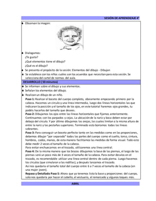 SESIÓN DE APRENDIZAJE 4°
ABRIL
 Observan la imagen:
 Dialogamos:
¿Te gusta?
¿Qué elementos tiene el dibujo?
¿Qué es el dibujo?
 Se presenta el propósito de la sesión: Elementos del dibujo - Dibujan
 Se establece con los niños cuáles son los acuerdos que necesitan para esta sesión. Se
selecciona del cartel de normas del aula.
DESARROLLO ( 50 minutos)
 Se informan sobre el dibujo y sus elementos.
 Señalan los elementos del dibujo.
 Realizan un dibujo de un niño.
Paso 1: Realizar el boceto del cuerpo completo, obviamente empezando primero por la
cabeza. Hacemos un circulo y una línea intermedia, luego dos líneas horizontales las que
indicaran la posición y el tamaño de los ojos, en este tutorial haremos ojos grandes, tu
podéis hacerlos del tamaño que desees.
Paso 2: Dibujamos los ojos entre las líneas horizontales que fijamos anteriormente.
Continuamos con los parpados y cejas. La ubicación de la nariz y boca deben estar por
debajo del círculo. Y por último dibujamos las orejas, las cuales limitan a la misma altura de
entre la nariz y las pestañas superiores. Terminado esto borramos todas las líneas
sobrantes.
Paso 3: Para conseguir un boceto perfecto tanto en las medidas como en las proporciones,
debemos dibujar “por separado” todas las partes del cuerpo como el cuello, torso, cintura,
hombros, codos, manos, de esta manera facilitamos las medidas de forma visual. Todo esto
debe medir 2 veces el tamaño de la cabeza.
Para evitar enchuecarnos en el trazado, utilizaremos una línea central.
Paso 4: De la misma manera que los brazos dibujamos la base de las piernas, el largo de las
piernas será un poco más de 3 veces el tamaño de la cabeza. Para evitar desvíos en el
trazado, es recomendable utilizar una línea central dentro de cada pierna. Luego hacemos
los círculos (que simularan a las rodillas), y después lanzamos el trazado.
Así nos quedaría el tamaño total del cuerpo entre 6 a 7 veces el tamaño de la cabeza (en
una mujer joven).
Repaso y Detallado Paso 5: Ahora que ya tenemos listo la base y proporciones del cuerpo,
solo nos quedaría por hacer el cabello, el vestuario, el remarcado y algunos toques más.
 